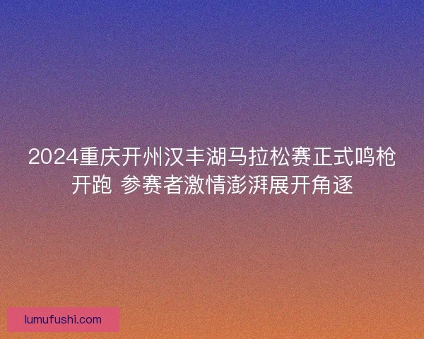 2024重庆开州汉丰湖马拉松赛正式鸣枪开跑 参赛者激情澎湃展开角逐