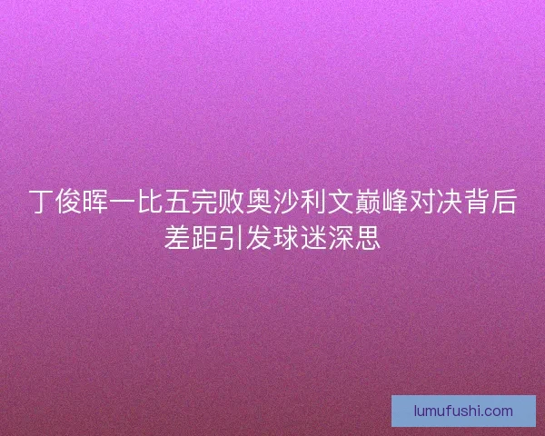 丁俊晖一比五完败奥沙利文巅峰对决背后差距引发球迷深思