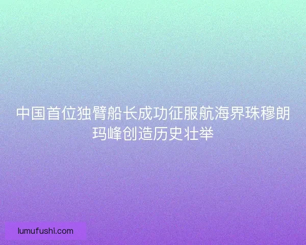 中国首位独臂船长成功征服航海界珠穆朗玛峰创造历史壮举