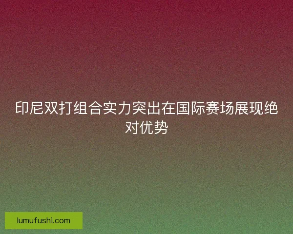 印尼双打组合实力突出在国际赛场展现绝对优势