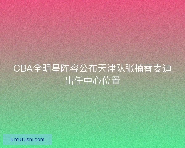 CBA全明星阵容公布天津队张楠替麦迪出任中心位置
