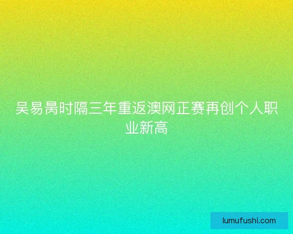 吴易昺时隔三年重返澳网正赛再创个人职业新高