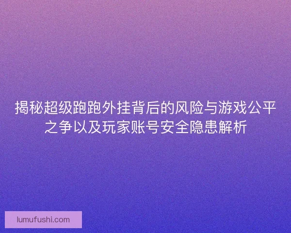揭秘超级跑跑外挂背后的风险与游戏公平之争以及玩家账号安全隐患解析