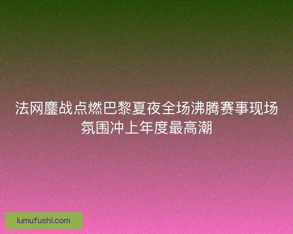 法网鏖战点燃巴黎夏夜全场沸腾赛事现场氛围冲上年度最高潮