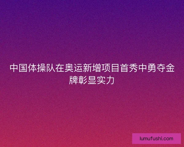 中国体操队在奥运新增项目首秀中勇夺金牌彰显实力