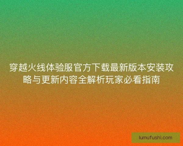 穿越火线体验服官方下载最新版本安装攻略与更新内容全解析玩家必看指南
